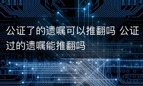 公证了的遗嘱可以推翻吗 公证过的遗嘱能推翻吗
