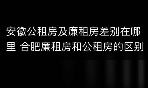 安徽公租房及廉租房差别在哪里 合肥廉租房和公租房的区别