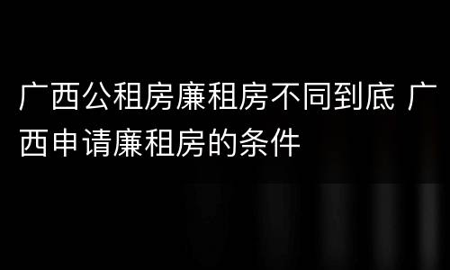 广西公租房廉租房不同到底 广西申请廉租房的条件
