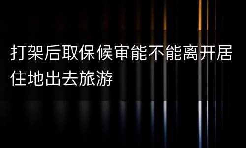打架后取保候审能不能离开居住地出去旅游