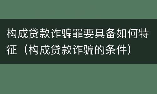 构成贷款诈骗罪要具备如何特征（构成贷款诈骗的条件）