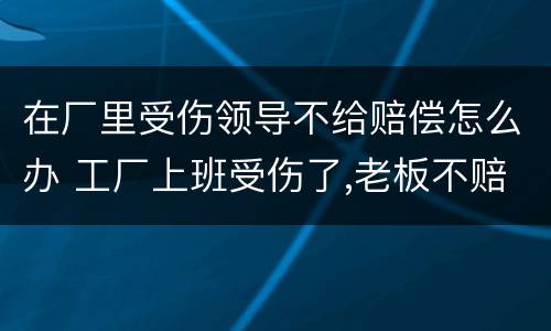 在厂里受伤领导不给赔偿怎么办 工厂上班受伤了,老板不赔钱怎么办