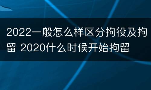 2022一般怎么样区分拘役及拘留 2020什么时候开始拘留
