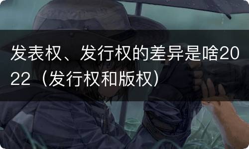 发表权、发行权的差异是啥2022（发行权和版权）