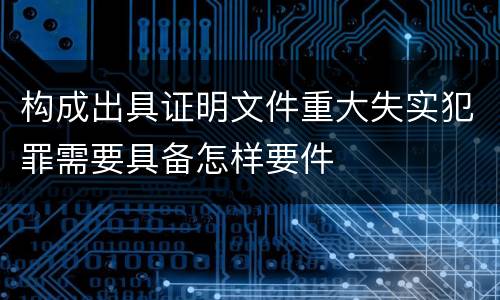 构成出具证明文件重大失实犯罪需要具备怎样要件