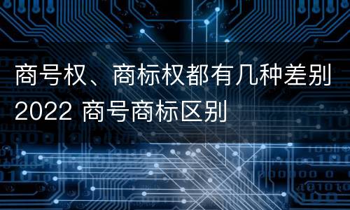 商号权、商标权都有几种差别2022 商号商标区别