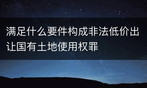 满足什么要件构成非法低价出让国有土地使用权罪
