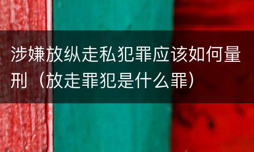 涉嫌放纵走私犯罪应该如何量刑（放走罪犯是什么罪）