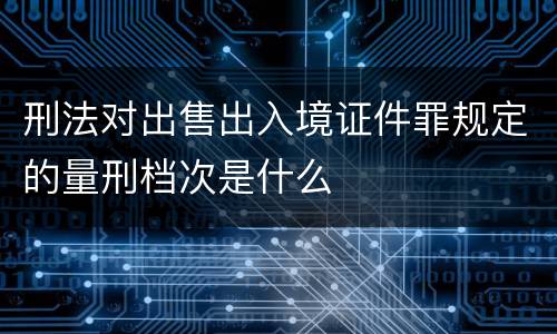 刑法对出售出入境证件罪规定的量刑档次是什么