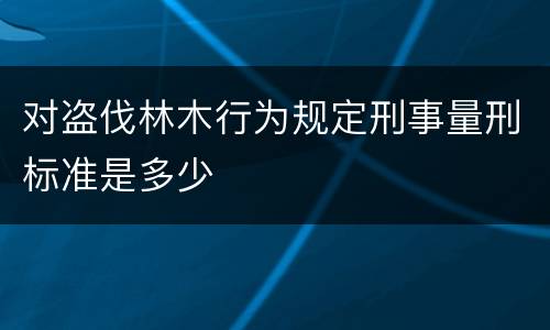 对盗伐林木行为规定刑事量刑标准是多少