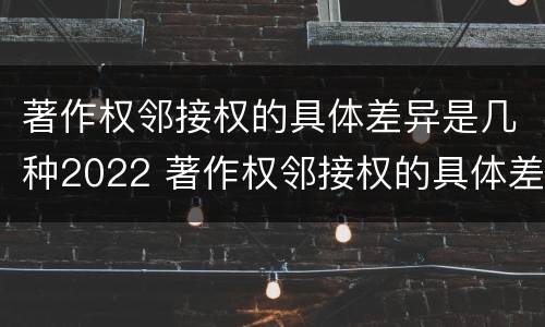 著作权邻接权的具体差异是几种2022 著作权邻接权的具体差异是几种2022年的