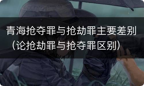青海抢夺罪与抢劫罪主要差别（论抢劫罪与抢夺罪区别）