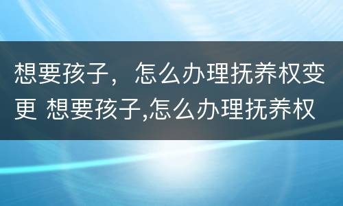 想要孩子，怎么办理抚养权变更 想要孩子,怎么办理抚养权变更申请