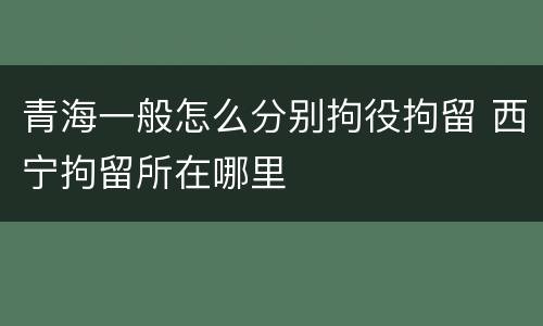 青海一般怎么分别拘役拘留 西宁拘留所在哪里