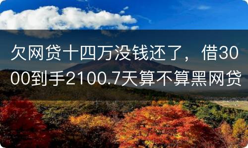 欠网贷十四万没钱还了，借3000到手2100.7天算不算黑网贷