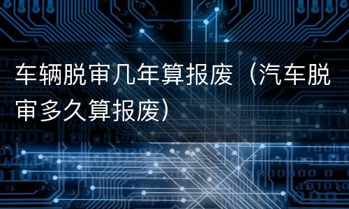 车辆脱审几年算报废（汽车脱审多久算报废）