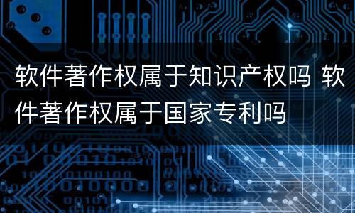 软件著作权属于知识产权吗 软件著作权属于国家专利吗