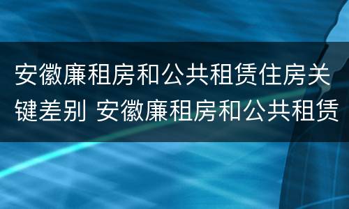 安徽廉租房和公共租赁住房关键差别 安徽廉租房和公共租赁住房关键差别是什么