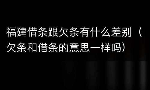 福建借条跟欠条有什么差别（欠条和借条的意思一样吗）