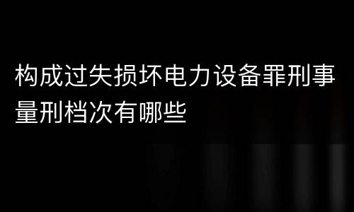 构成过失损坏电力设备罪刑事量刑档次有哪些