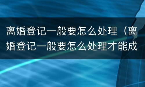 离婚登记一般要怎么处理（离婚登记一般要怎么处理才能成功）