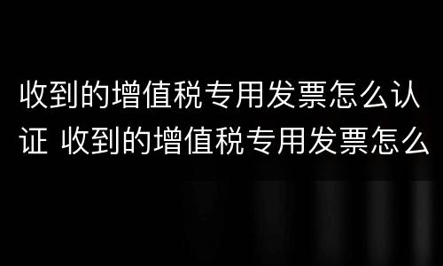 收到的增值税专用发票怎么认证 收到的增值税专用发票怎么认证不了