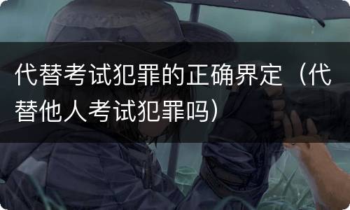 代替考试犯罪的正确界定（代替他人考试犯罪吗）