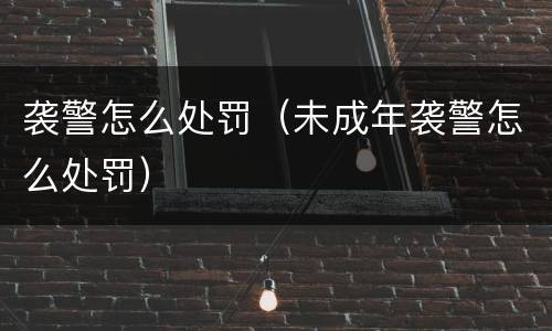 袭警怎么处罚（未成年袭警怎么处罚）