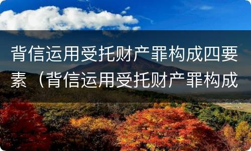 背信运用受托财产罪构成四要素（背信运用受托财产罪构成四要素是指）