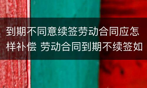 到期不同意续签劳动合同应怎样补偿 劳动合同到期不续签如何补偿
