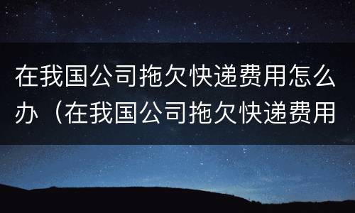 在我国公司拖欠快递费用怎么办（在我国公司拖欠快递费用怎么办呢）