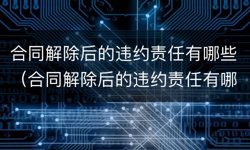 合同解除后的违约责任有哪些（合同解除后的违约责任有哪些情形）