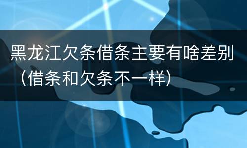 黑龙江欠条借条主要有啥差别（借条和欠条不一样）