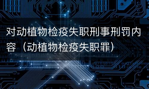 对动植物检疫失职刑事刑罚内容（动植物检疫失职罪）