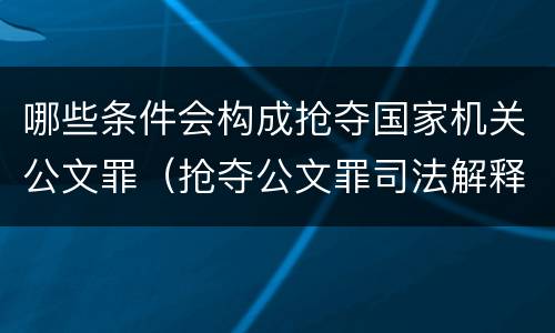 哪些条件会构成抢夺国家机关公文罪（抢夺公文罪司法解释）