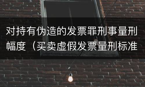 对持有伪造的发票罪刑事量刑幅度（买卖虚假发票量刑标准）