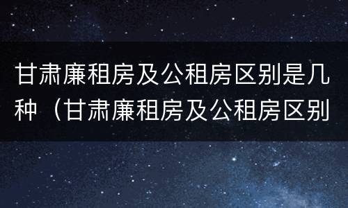 甘肃廉租房及公租房区别是几种（甘肃廉租房及公租房区别是几种房）