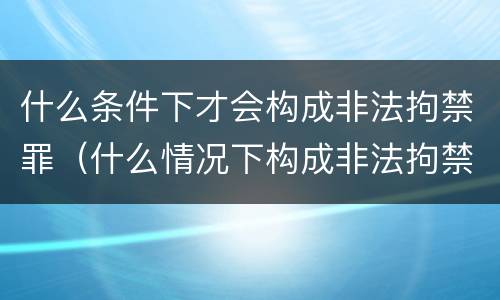 什么条件下才会构成非法拘禁罪（什么情况下构成非法拘禁罪）