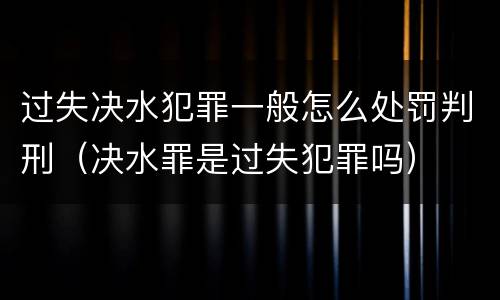 过失决水犯罪一般怎么处罚判刑（决水罪是过失犯罪吗）