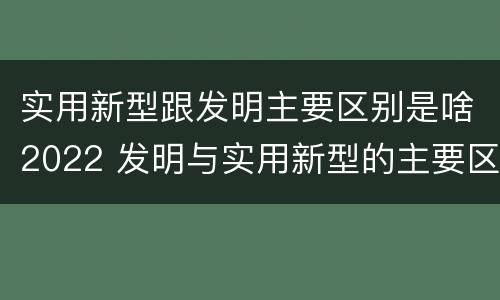 实用新型跟发明主要区别是啥2022 发明与实用新型的主要区别