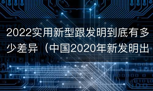 2022实用新型跟发明到底有多少差异（中国2020年新发明出的科技）