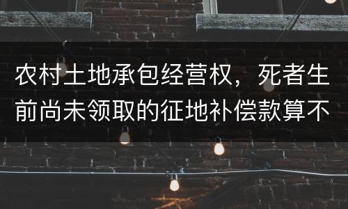 农村土地承包经营权，死者生前尚未领取的征地补偿款算不算遗产
