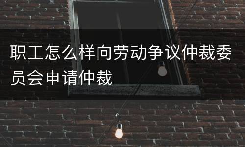 职工怎么样向劳动争议仲裁委员会申请仲裁