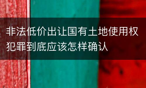 非法低价出让国有土地使用权犯罪到底应该怎样确认