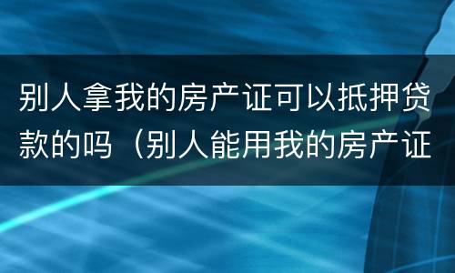 别人拿我的房产证可以抵押贷款的吗（别人能用我的房产证抵押贷款吗）