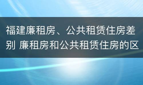 福建廉租房、公共租赁住房差别 廉租房和公共租赁住房的区别
