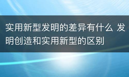 实用新型发明的差异有什么 发明创造和实用新型的区别