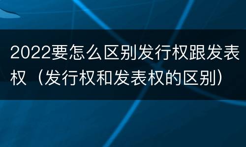 2022要怎么区别发行权跟发表权（发行权和发表权的区别）
