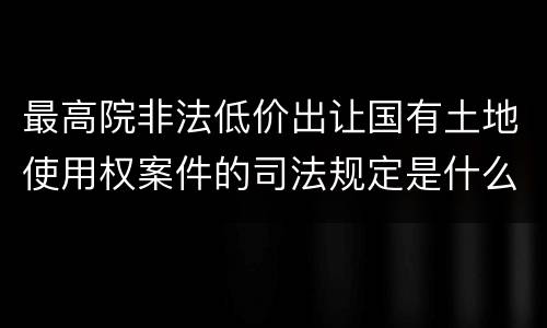 最高院非法低价出让国有土地使用权案件的司法规定是什么