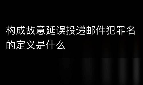 构成故意延误投递邮件犯罪名的定义是什么